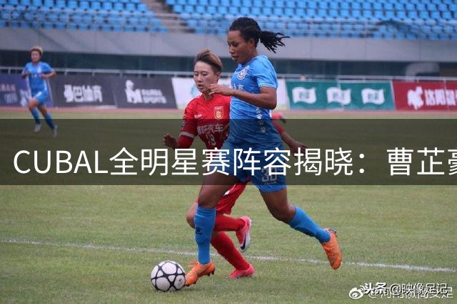 CUBAL全明星赛阵容揭晓：曹芷豪赵俊喆领衔出战